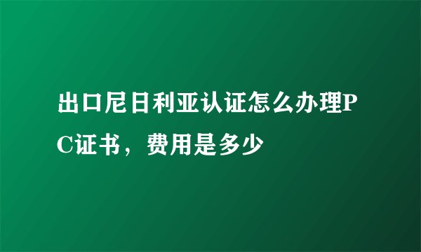 出口尼日利亚认证怎么办理PC证书，费用是多少