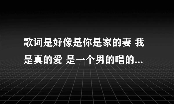 歌词是好像是你是家的妻 我是真的爱 是一个男的唱的歌词是好像 一开始好像是12的热度