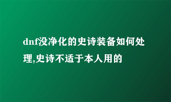dnf没净化的史诗装备如何处理,史诗不适于本人用的