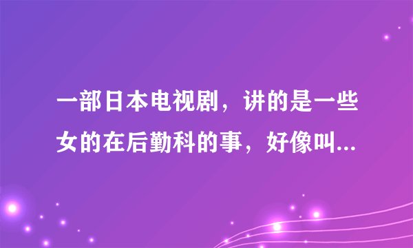 一部日本电视剧,讲的是一些女的在后勤科的事,好像叫什么科车间