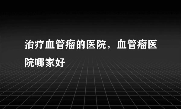 治疗血管瘤的医院，血管瘤医院哪家好