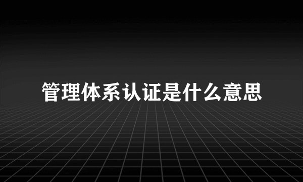 管理体系认证是什么意思