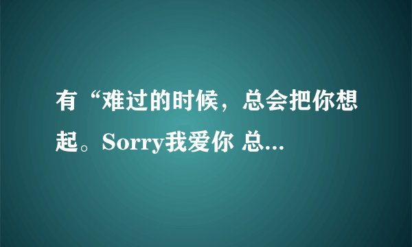 有“难过的时候，总会把你想起。Sorry我爱你 总是说不出口”这句歌词的是什么歌？？（女声的，求歌名