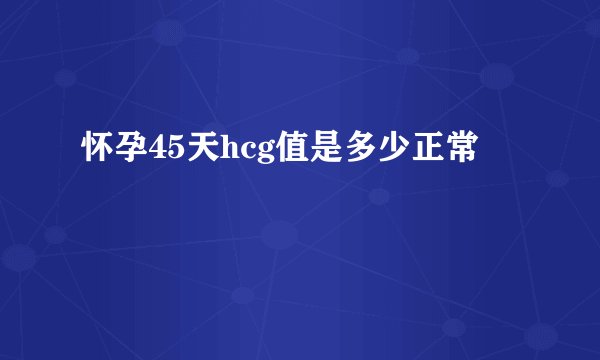 怀孕45天hcg值是多少正常