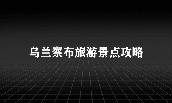 乌兰察布旅游景点攻略