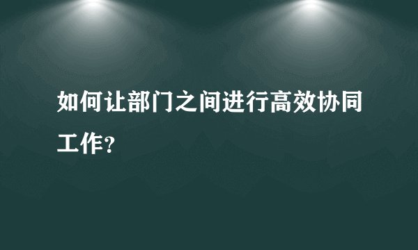 如何让部门之间进行高效协同工作？