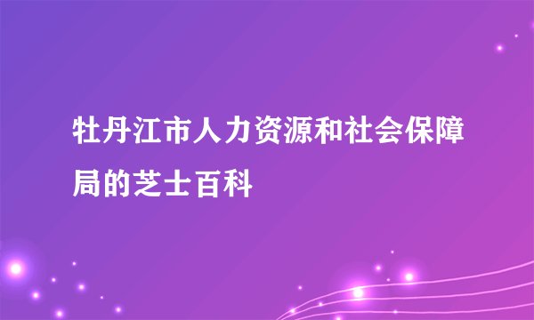 牡丹江市人力资源和社会保障局的芝士百科