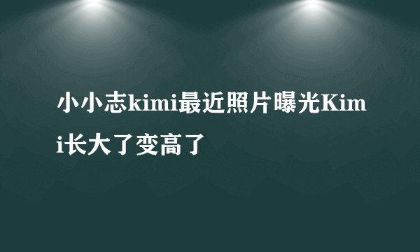 小小志kimi最近照片曝光Kimi长大了变高了