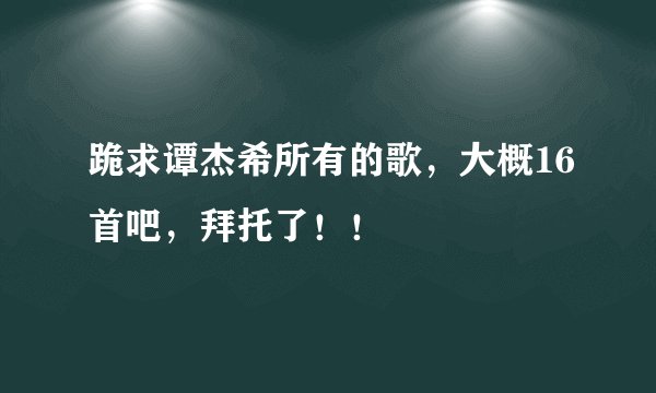 跪求谭杰希所有的歌，大概16首吧，拜托了！！