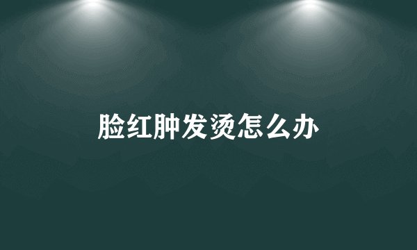 脸红肿发烫怎么办