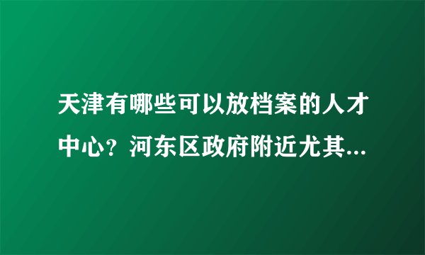 天津有哪些可以放档案的人才中心?河东区政府附近尤其介绍下!