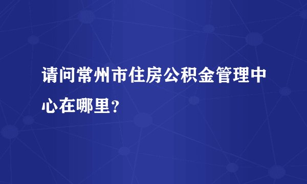 请问常州市住房公积金管理中心在哪里？