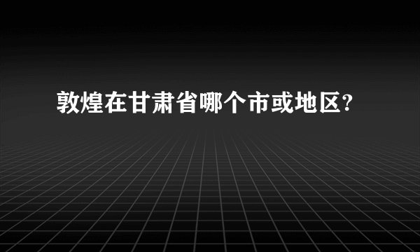 敦煌在甘肃省哪个市或地区?