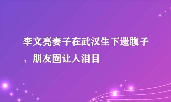 李文亮妻子在武汉生下遗腹子，朋友圈让人泪目