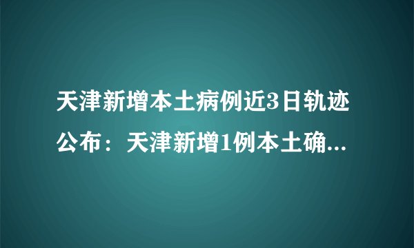 天津新增本土病例近3日轨迹公布：天津新增1例本土确诊系餐厅帮厨