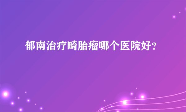 郁南治疗畸胎瘤哪个医院好？