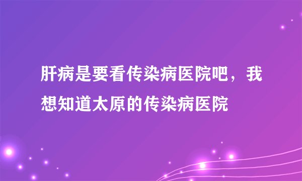 肝病是要看传染病医院吧，我想知道太原的传染病医院