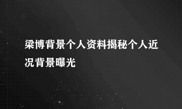 梁博背景个人资料揭秘个人近况背景曝光