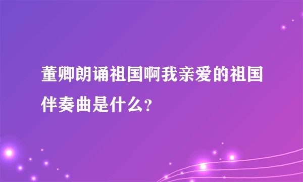 董卿朗诵祖国啊我亲爱的祖国伴奏曲是什么？