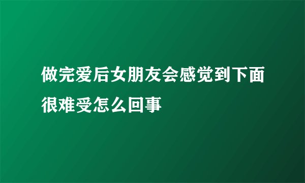 做完爱后女朋友会感觉到下面很难受怎么回事