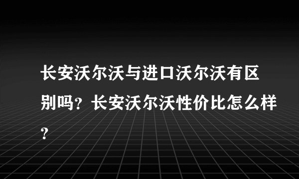长安沃尔沃与进口沃尔沃有区别吗？长安沃尔沃性价比怎么样？