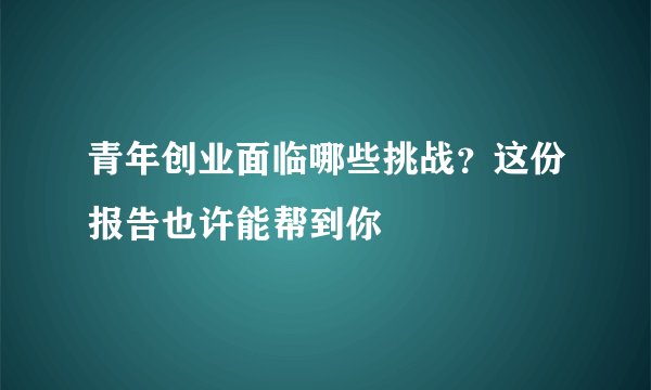青年创业面临哪些挑战？这份报告也许能帮到你