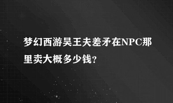 梦幻西游吴王夫差矛在NPC那里卖大概多少钱？