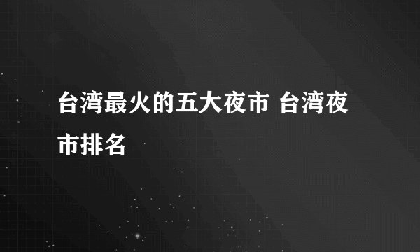 台湾最火的五大夜市 台湾夜市排名