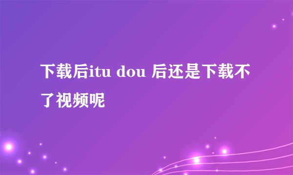 下载后itu dou 后还是下载不了视频呢