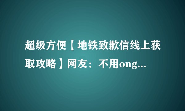 超级方便【地铁致歉信线上获取攻略】网友：不用ong到服务中心拿了