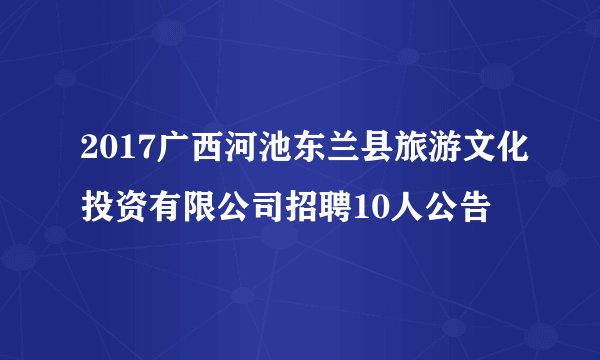 2017广西河池东兰县旅游文化投资有限公司招聘10人公告