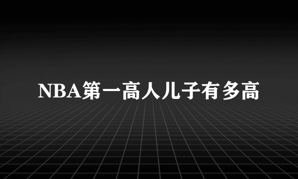 NBA第一高人儿子有多高