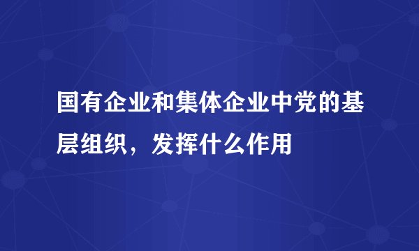 国有企业和集体企业中党的基层组织,发挥什么作用