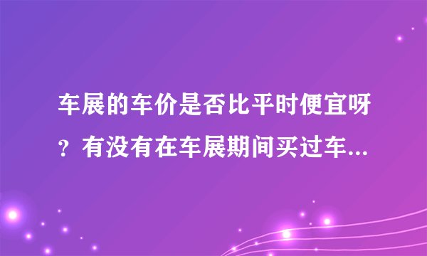车展的车价是否比平时便宜呀？有没有在车展期间买过车，确实又便宜了不少的人呀？