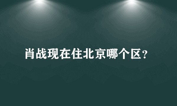 肖战现在住北京哪个区？