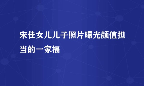 宋佳女儿儿子照片曝光颜值担当的一家福