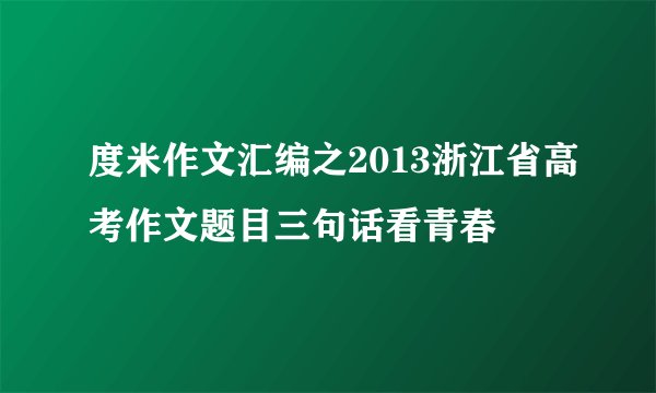 度米作文汇编之2013浙江省高考作文题目三句话看青春