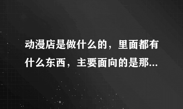 动漫店是做什么的，里面都有什么东西，主要面向的是那些人群？