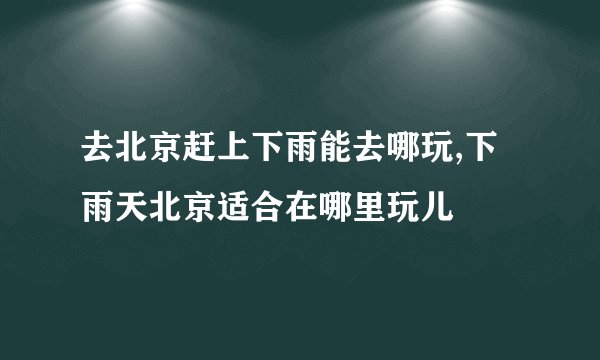 去北京赶上下雨能去哪玩,下雨天北京适合在哪里玩儿
