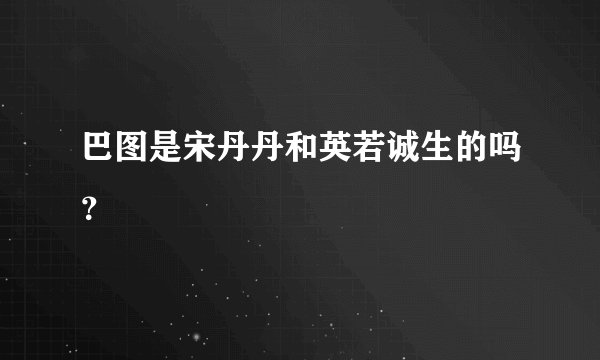 巴图是宋丹丹和英若诚生的吗?
