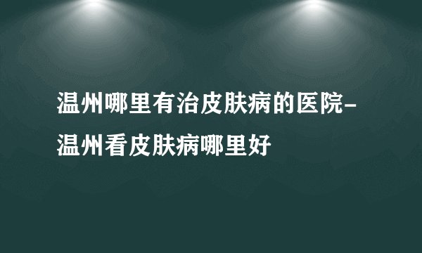 温州哪里有治皮肤病的医院-温州看皮肤病哪里好