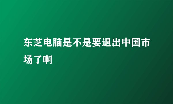 东芝电脑是不是要退出中国市场了啊