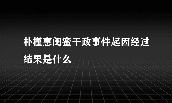 朴槿惠闺蜜干政事件起因经过结果是什么