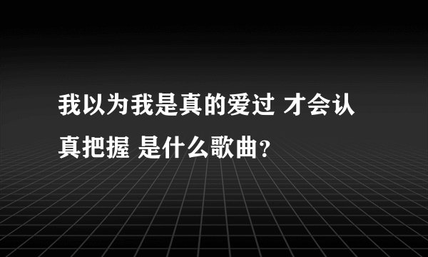 我以为我是真的爱过 才会认真把握 是什么歌曲？