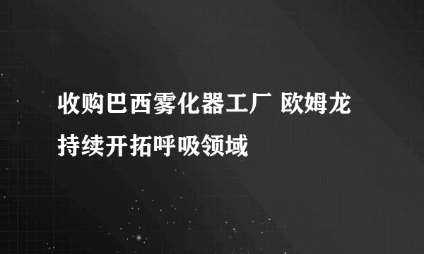 收购巴西雾化器工厂 欧姆龙持续开拓呼吸领域