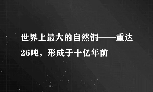 世界上最大的自然铜——重达26吨，形成于十亿年前