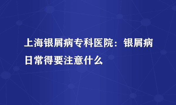 上海银屑病专科医院：银屑病日常得要注意什么