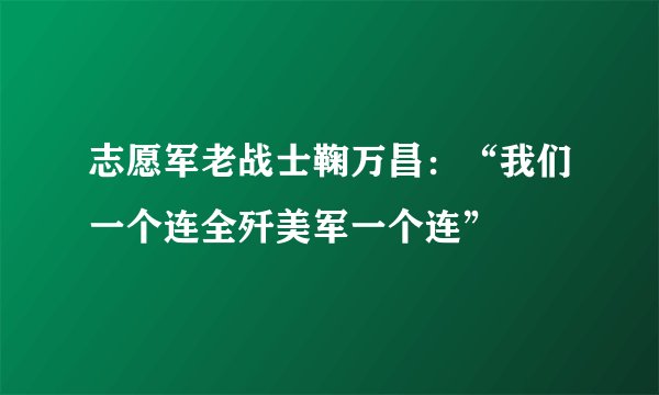 志愿军老战士鞠万昌：“我们一个连全歼美军一个连”