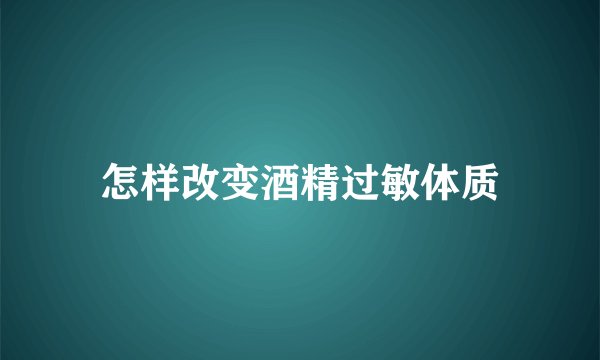 怎样改变酒精过敏体质
