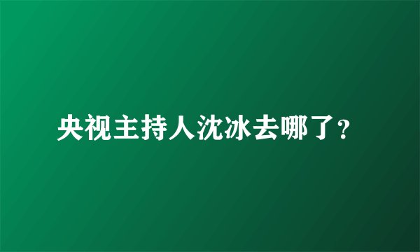 央视主持人沈冰去哪了？